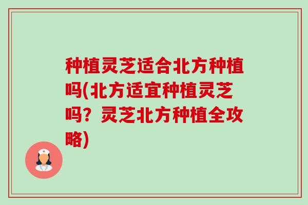 种植灵芝适合北方种植吗(北方适宜种植灵芝吗？灵芝北方种植全攻略)