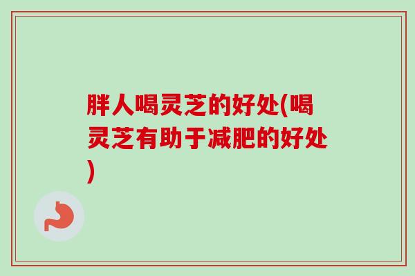 胖人喝灵芝的好处(喝灵芝有助于的好处) 胖人喝灵芝的好处(喝灵芝有助于的好处)