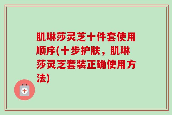 肌琳莎灵芝十件套使用顺序(十步护肤，肌琳莎灵芝套装正确使用方法)