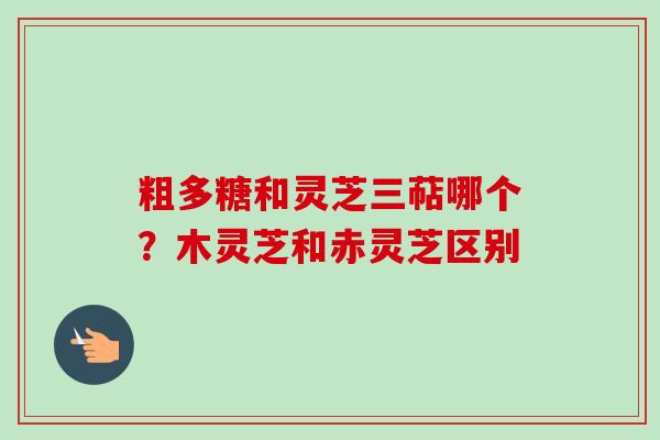 粗多糖和灵芝三萜哪个?木灵芝和赤灵芝区别 粗多糖和灵芝三萜哪个?木灵芝和赤灵芝区别