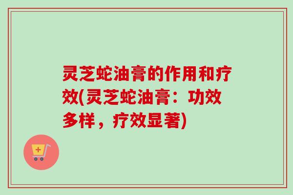 灵芝蛇油膏的作用和疗效(灵芝蛇油膏:功效多样,疗效显著) 灵芝蛇油膏的作用和疗效(灵芝蛇油膏:功效多样,疗效显著)