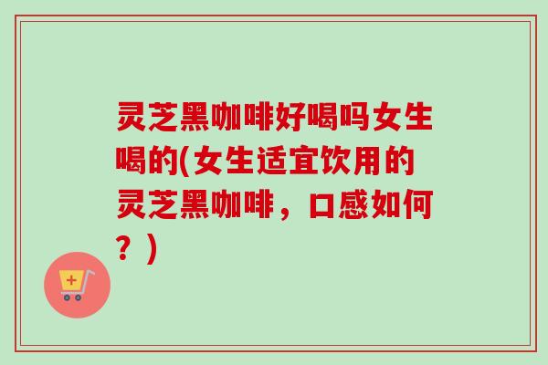 灵芝黑咖啡好喝吗女生喝的(女生适宜饮用的灵芝黑咖啡，口感如何？)