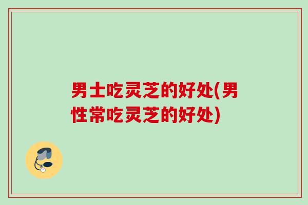 男士吃灵芝的好处(男性常吃灵芝的好处) 男士吃灵芝的好处(男性常吃灵芝的好处)