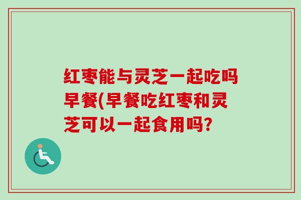 红枣能与灵芝一起吃吗早餐(早餐吃红枣和灵芝可以一起食用吗？