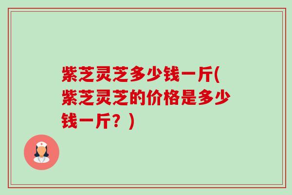 紫芝灵芝多少钱一斤(紫芝灵芝的价格是多少钱一斤?) 紫芝灵芝多少钱一斤(紫芝灵芝的价格是多少钱一斤?)