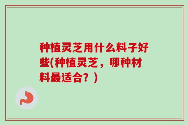 种植灵芝用什么料子好些(种植灵芝,哪种材料适合?) 种植灵芝用什么料子好些(种植灵芝,哪种材料适合?)