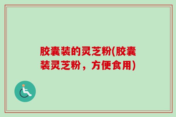 胶囊装的灵芝粉(胶囊装灵芝粉，方便食用)