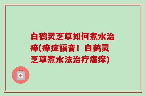 白鹤灵芝草如何煮水痒(痒症福音!白鹤灵芝草煮水法) 白鹤灵芝草如何煮水痒(痒症福音!白鹤灵芝草煮水法)