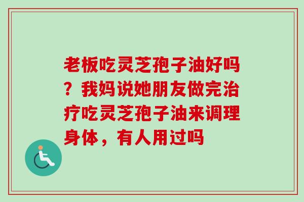 老板吃灵芝孢子油好吗？我妈说她朋友做完吃灵芝孢子油来调理身体，有人用过吗