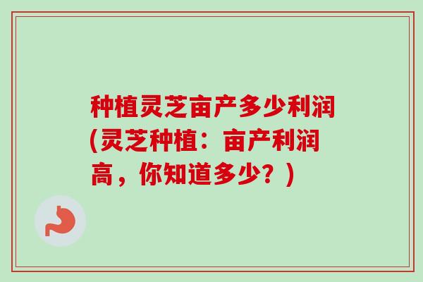 种植灵芝亩产多少利润(灵芝种植:亩产利润高,你知道多少?) 种植灵芝亩产多少利润(灵芝种植:亩产利润高,你知道多少?)