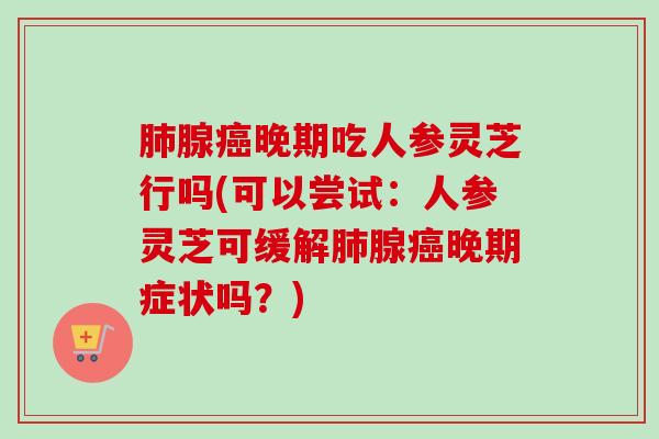 腺晚期吃人参灵芝行吗(可以尝试:人参灵芝可缓解腺晚期症状吗?) 腺晚期吃人参灵芝行吗(可以尝试:人参灵芝可缓解腺晚期症状吗?)