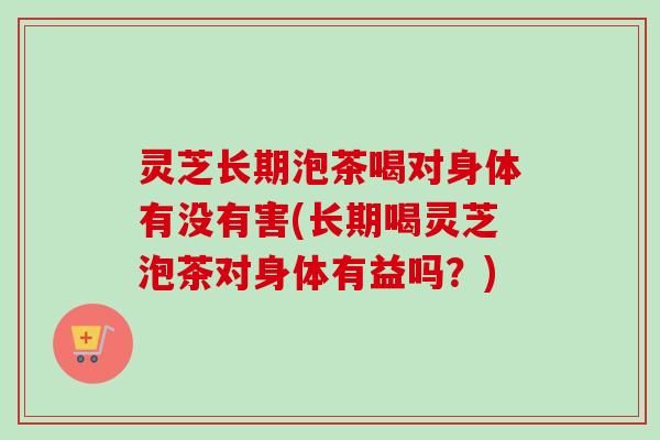 灵芝长期泡茶喝对身体有没有害(长期喝灵芝泡茶对身体有益吗?) 灵芝长期泡茶喝对身体有没有害(长期喝灵芝泡茶对身体有益吗?)