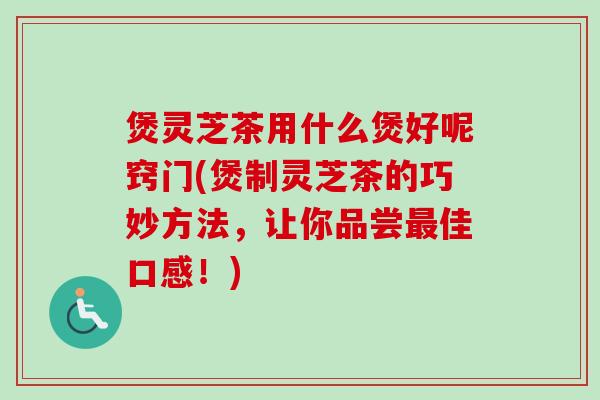 煲灵芝茶用什么煲好呢窍门(煲制灵芝茶的巧妙方法，让你品尝佳口感！)