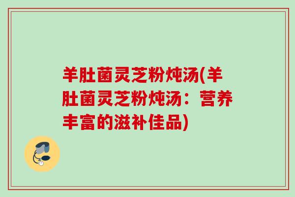 羊肚菌灵芝粉炖汤(羊肚菌灵芝粉炖汤：营养丰富的滋补佳品)