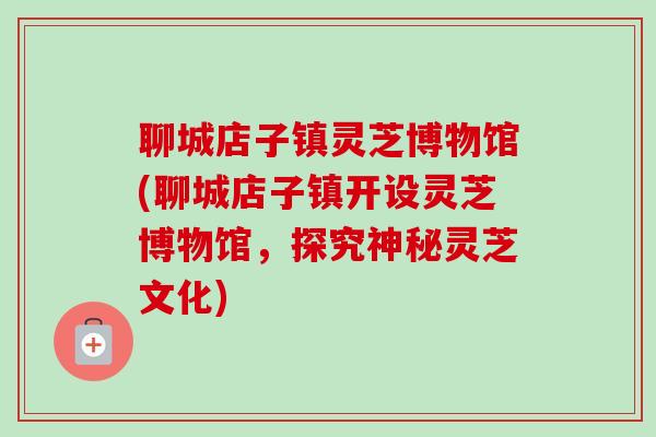 聊城店子镇灵芝博物馆(聊城店子镇开设灵芝博物馆,探究神秘灵芝文化) 聊城店子镇灵芝博物馆(聊城店子镇开设灵芝博物馆,探究神秘灵芝文化)