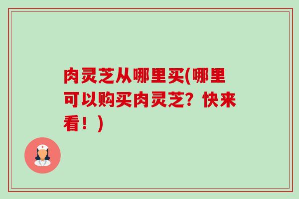 肉灵芝从哪里买(哪里可以购买肉灵芝?快来看!) 肉灵芝从哪里买(哪里可以购买肉灵芝?快来看!)