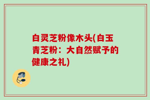 白灵芝粉像木头(白玉青芝粉:大自然赋予的健康之礼) 白灵芝粉像木头(白玉青芝粉:大自然赋予的健康之礼)