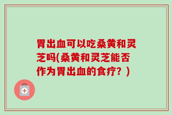 胃出可以吃桑黄和灵芝吗(桑黄和灵芝能否作为胃出的食疗?) 胃出可以吃桑黄和灵芝吗(桑黄和灵芝能否作为胃出的食疗?)