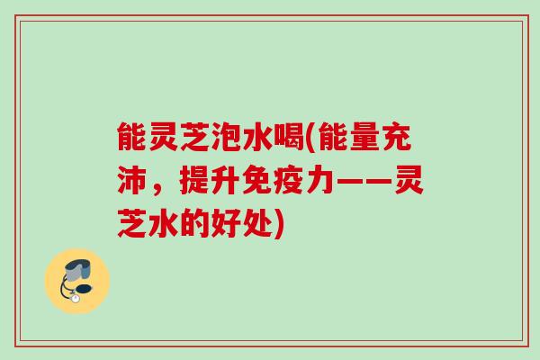能灵芝泡水喝(能量充沛,提升免疫力——灵芝水的好处) 能灵芝泡水喝(能量充沛,提升免疫力——灵芝水的好处)