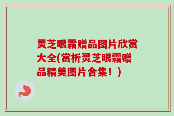 灵芝眼霜赠品图片欣赏大全(赏析灵芝眼霜赠品精美图片合集!) 灵芝眼霜赠品图片欣赏大全(赏析灵芝眼霜赠品精美图片合集!)