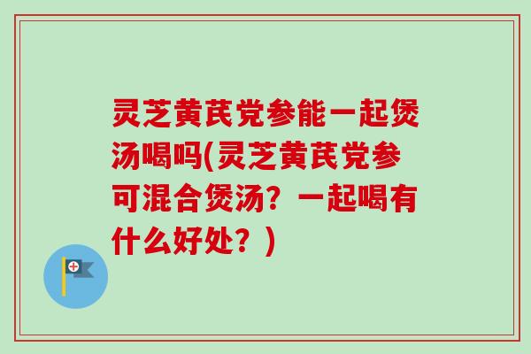 灵芝黄芪党参能一起煲汤喝吗(灵芝黄芪党参可混合煲汤?一起喝有什么好处?) 灵芝黄芪党参能一起煲汤喝吗(灵芝黄芪党参可混合煲汤?一起喝有什么好处?)