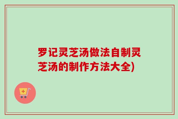 罗记灵芝汤做法自制灵芝汤的制作方法大全) 罗记灵芝汤做法自制灵芝汤的制作方法大全)