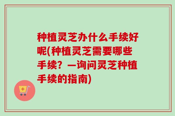 种植灵芝办什么手续好呢(种植灵芝需要哪些手续？—询问灵芝种植手续的指南)