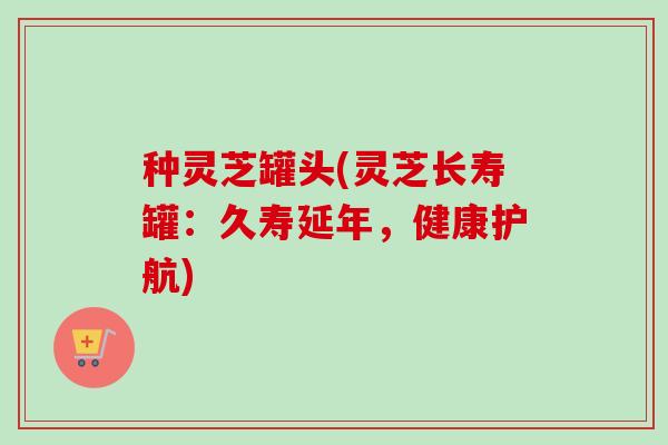 种灵芝罐头(灵芝长寿罐:久寿延年,健康护航) 种灵芝罐头(灵芝长寿罐:久寿延年,健康护航)