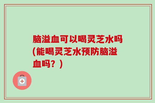 脑溢可以喝灵芝水吗(能喝灵芝水脑溢吗?) 脑溢可以喝灵芝水吗(能喝灵芝水脑溢吗?)