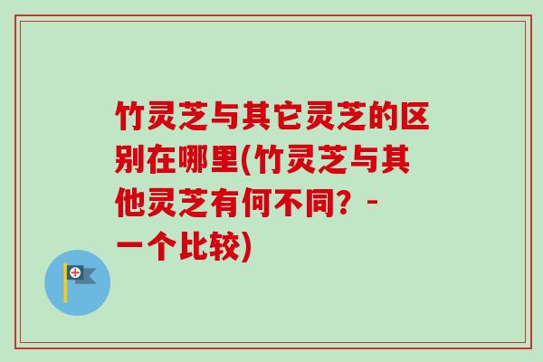 竹灵芝与其它灵芝的区别在哪里(竹灵芝与其他灵芝有何不同？- 一个比较)