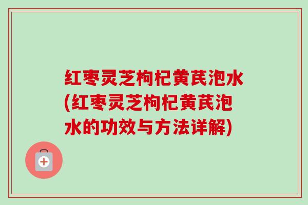 红枣灵芝枸杞黄芪泡水(红枣灵芝枸杞黄芪泡水的功效与方法详解) 红枣灵芝枸杞黄芪泡水(红枣灵芝枸杞黄芪泡水的功效与方法详解)