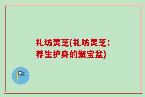 礼坊灵芝(礼坊灵芝:养生护身的聚宝盆) 礼坊灵芝(礼坊灵芝:养生护身的聚宝盆)