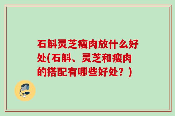 石斛灵芝瘦肉放什么好处(石斛、灵芝和瘦肉的搭配有哪些好处?) 石斛灵芝瘦肉放什么好处(石斛、灵芝和瘦肉的搭配有哪些好处?)