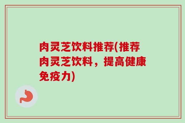 肉灵芝饮料推荐(推荐肉灵芝饮料,提高健康免疫力) 肉灵芝饮料推荐(推荐肉灵芝饮料,提高健康免疫力)