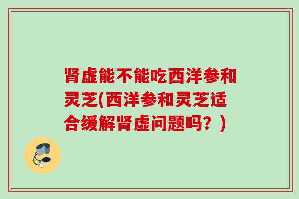 虚能不能吃西洋参和灵芝(西洋参和灵芝适合缓解虚问题吗?) 虚能不能吃西洋参和灵芝(西洋参和灵芝适合缓解虚问题吗?)