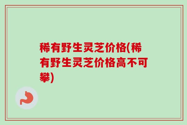 稀有野生灵芝价格(稀有野生灵芝价格高不可攀) 稀有野生灵芝价格(稀有野生灵芝价格高不可攀)
