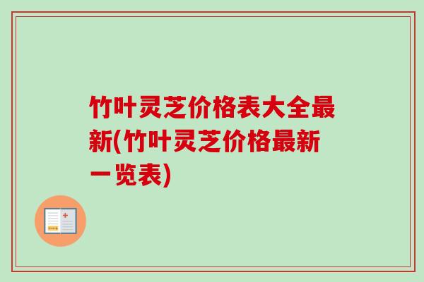 竹叶灵芝价格表大全新(竹叶灵芝价格新一览表) 竹叶灵芝价格表大全新(竹叶灵芝价格新一览表)