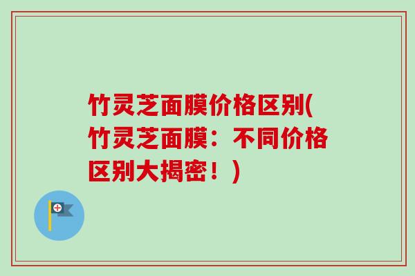 竹灵芝面膜价格区别(竹灵芝面膜:不同价格区别大揭密!) 竹灵芝面膜价格区别(竹灵芝面膜:不同价格区别大揭密!)