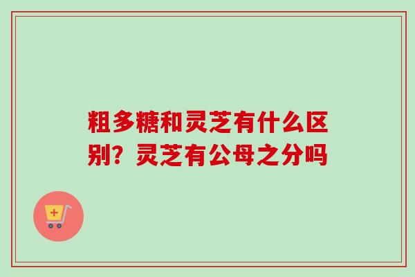 粗多糖和灵芝有什么区别？灵芝有公母之分吗