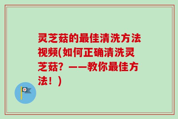 灵芝菇的佳清洗方法视频(如何正确清洗灵芝菇?——教你佳方法!) 灵芝菇的佳清洗方法视频(如何正确清洗灵芝菇?——教你佳方法!)