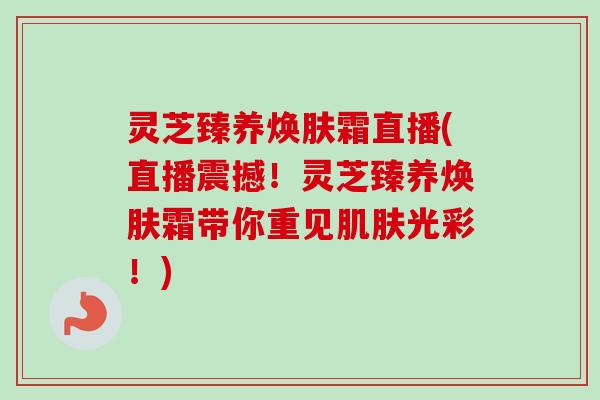 灵芝臻养焕肤霜直播(直播震撼!灵芝臻养焕肤霜带你重见光彩!) 灵芝臻养焕肤霜直播(直播震撼!灵芝臻养焕肤霜带你重见光彩!)