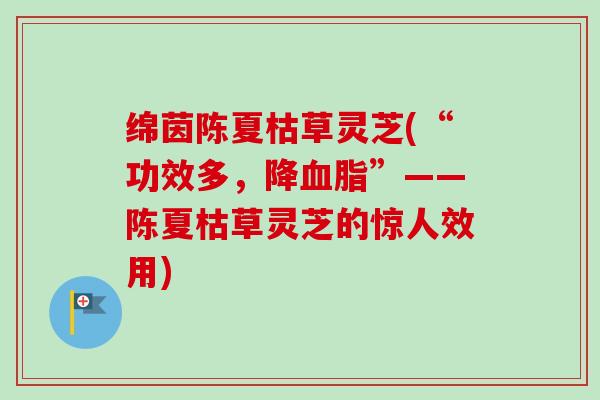 绵茵陈夏枯草灵芝(“功效多,降”——陈夏枯草灵芝的惊人效用) 绵茵陈夏枯草灵芝(“功效多,降”——陈夏枯草灵芝的惊人效用)