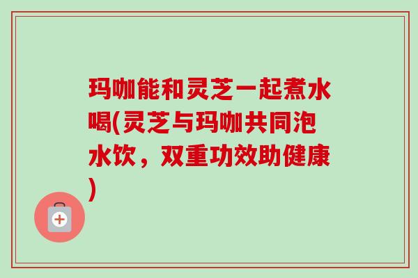 玛咖能和灵芝一起煮水喝(灵芝与玛咖共同泡水饮,双重功效助健康) 玛咖能和灵芝一起煮水喝(灵芝与玛咖共同泡水饮,双重功效助健康)