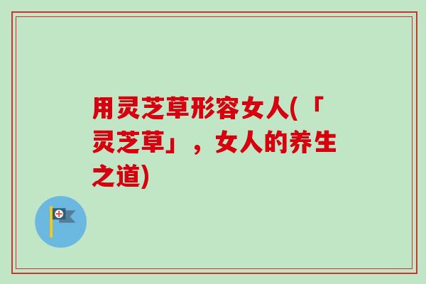 用灵芝草形容女人(「灵芝草」,女人的养生之道) 用灵芝草形容女人(「灵芝草」,女人的养生之道)