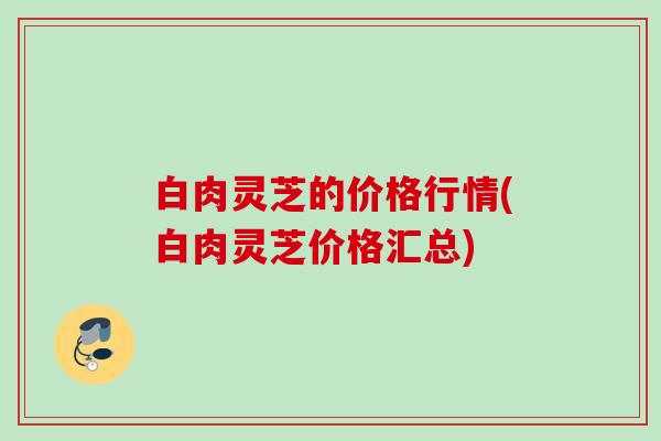 白肉灵芝的价格行情(白肉灵芝价格汇总)