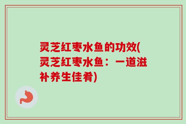 灵芝红枣水鱼的功效(灵芝红枣水鱼:一道滋补养生佳肴) 灵芝红枣水鱼的功效(灵芝红枣水鱼:一道滋补养生佳肴)