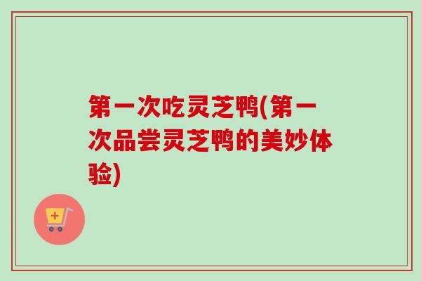 第一次吃灵芝鸭(第一次品尝灵芝鸭的美妙体验) 第一次吃灵芝鸭(第一次品尝灵芝鸭的美妙体验)