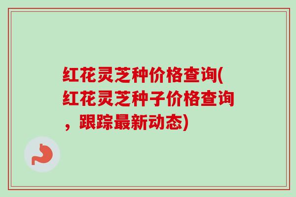 红花灵芝种价格查询(红花灵芝种子价格查询,跟踪新动态) 红花灵芝种价格查询(红花灵芝种子价格查询,跟踪新动态)