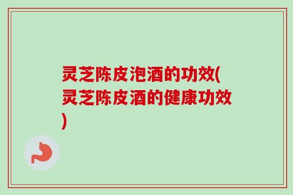 灵芝陈皮泡酒的功效(灵芝陈皮酒的健康功效) 灵芝陈皮泡酒的功效(灵芝陈皮酒的健康功效)