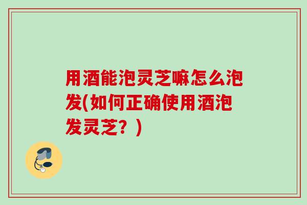 用酒能泡灵芝嘛怎么泡发(如何正确使用酒泡发灵芝?) 用酒能泡灵芝嘛怎么泡发(如何正确使用酒泡发灵芝?)